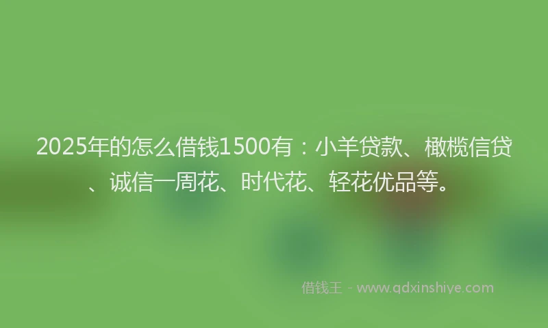 2025年的怎么借钱1500有：小羊贷款、橄榄信贷、诚信一周花、时代花、轻花优品等。