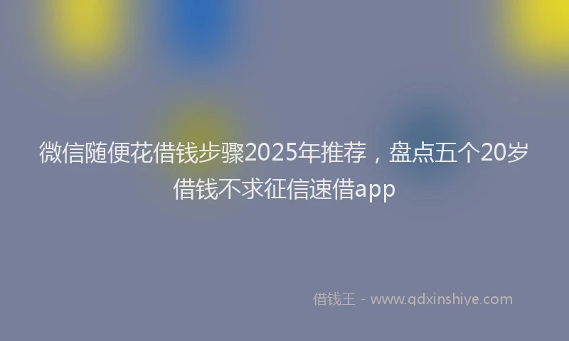 微信随便花借钱步骤2025年推荐，盘点五个20岁借钱不求征信速借app