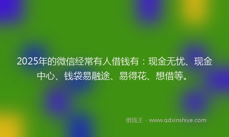 2025年的微信经常有人借钱有：现金无忧、现金中心、钱袋易融途、易得花、想借等。