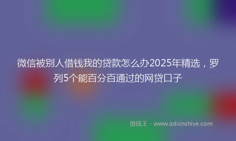 微信被别人借钱我的贷款怎么办2025年精选，罗列5个能百分百通过的网贷口子