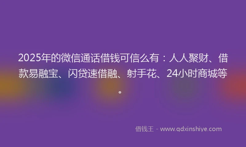 2025年的微信通话借钱可信么有：人人聚财、借款易融宝、闪贷速借融、射手花、24小时商城等。