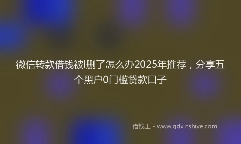 微信转款借钱被l删了怎么办2025年推荐，分享五个黑户0门槛贷款口子