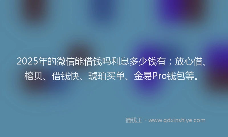 2025年的微信能借钱吗利息多少钱有：放心借、榕贝、借钱快、琥珀买单、金易Pro钱包等。