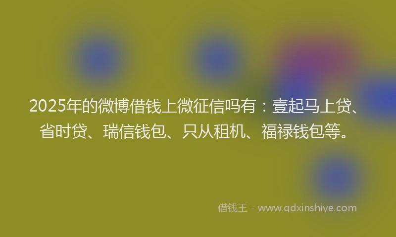 2025年的微博借钱上微征信吗有：壹起马上贷、省时贷、瑞信钱包、只从租机、福禄钱包等。