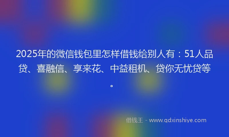 2025年的微信钱包里怎样借钱给别人有：51人品贷、喜融信、享来花、中益租机、贷你无忧贷等。