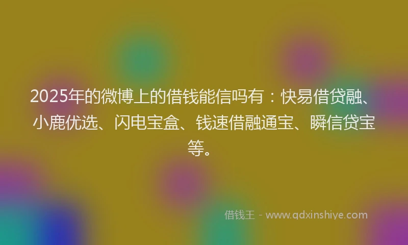 2025年的微博上的借钱能信吗有：快易借贷融、小鹿优选、闪电宝盒、钱速借融通宝、瞬信贷宝等。