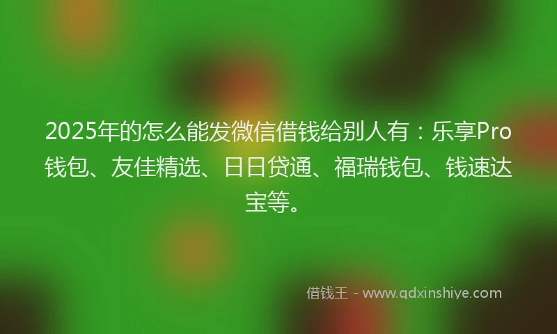 2025年的怎么能发微信借钱给别人有：乐享Pro钱包、友佳精选、日日贷通、福瑞钱包、钱速达宝等。