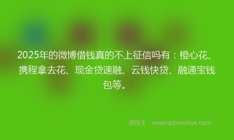 2025年的微博借钱真的不上征信吗有：橙心花、携程拿去花、现金贷速融、云钱快贷、融通宝钱包等。