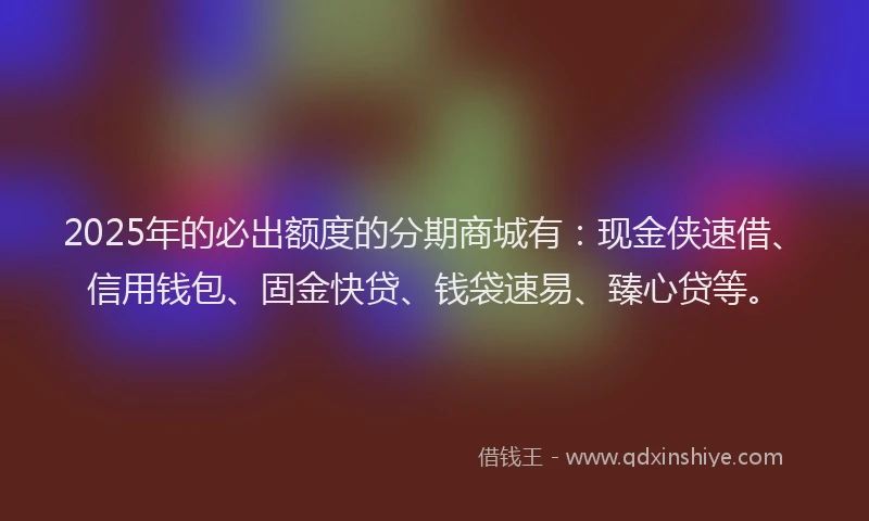 2025年的必出额度的分期商城有：现金侠速借、信用钱包、固金快贷、钱袋速易、臻心贷等。