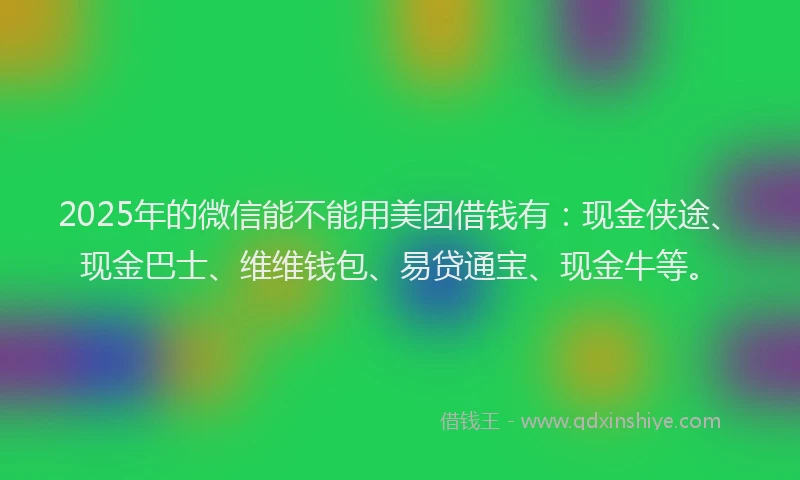 2025年的微信能不能用美团借钱有：现金侠途、现金巴士、维维钱包、易贷通宝、现金牛等。