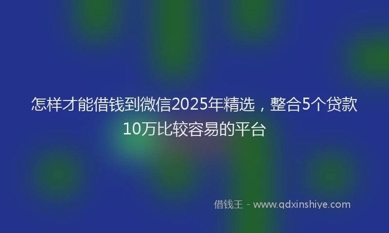 怎样才能借钱到微信2025年精选，整合5个贷款10万比较容易的平台