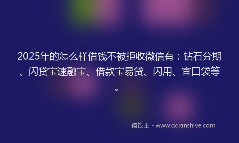 2025年的怎么样借钱不被拒收微信有：钻石分期、闪贷宝速融宝、借款宝易贷、闪用、宜口袋等。