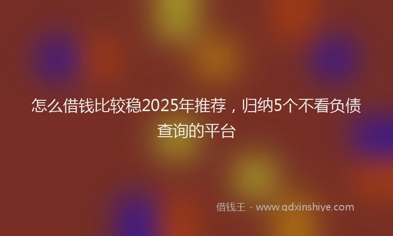 怎么借钱比较稳2025年推荐，归纳5个不看负债查询的平台