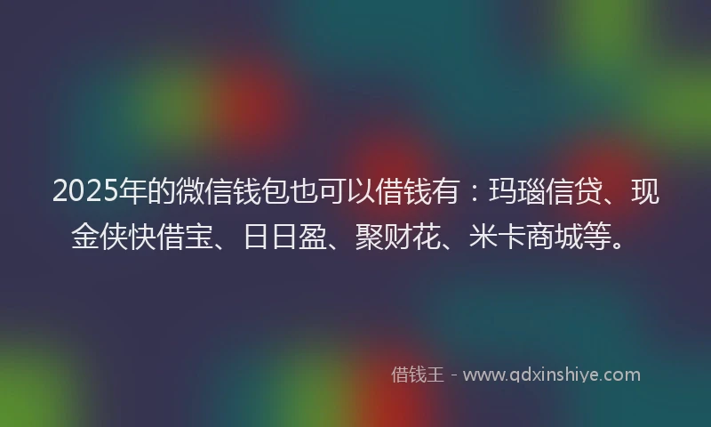 2025年的微信钱包也可以借钱有：玛瑙信贷、现金侠快借宝、日日盈、聚财花、米卡商城等。