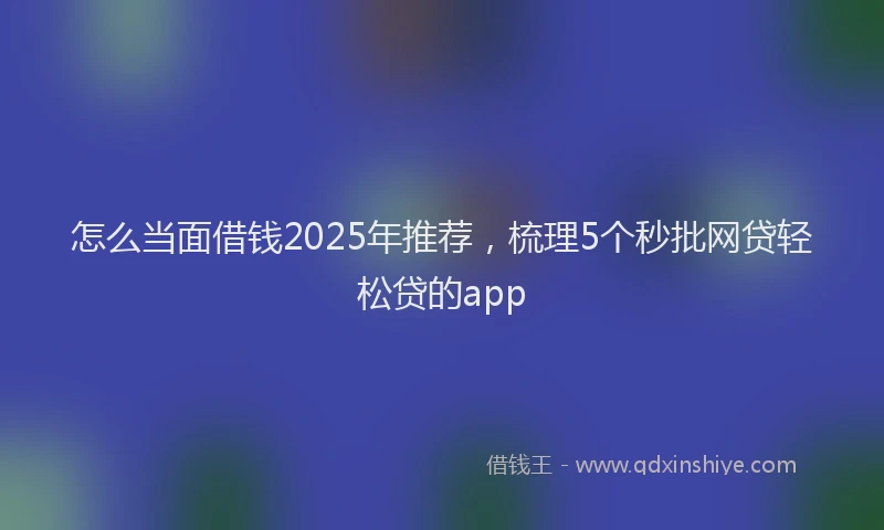 怎么当面借钱2025年推荐，梳理5个秒批网贷轻松贷的app
