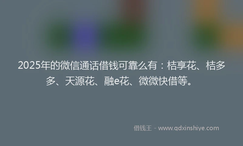 2025年的微信通话借钱可靠么有：桔享花、桔多多、天源花、融e花、微微快借等。