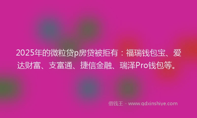 2025年的微粒贷p房贷被拒有：福瑞钱包宝、爱达财富、支富通、捷信金融、瑞泽Pro钱包等。