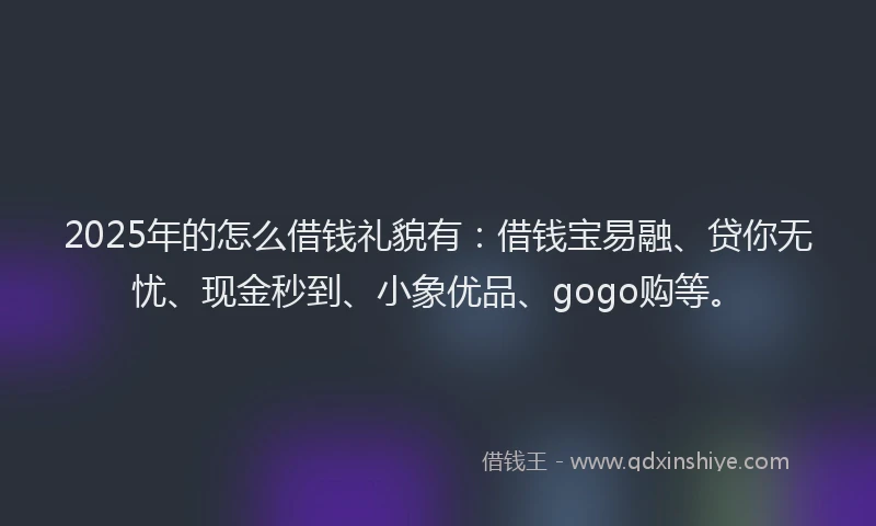 2025年的怎么借钱礼貌有：借钱宝易融、贷你无忧、现金秒到、小象优品、gogo购等。