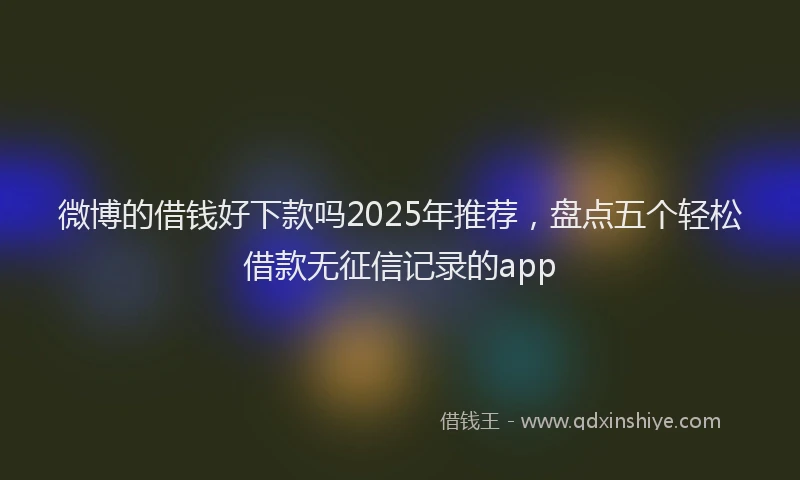 微博的借钱好下款吗2025年推荐，盘点五个轻松借款无征信记录的app