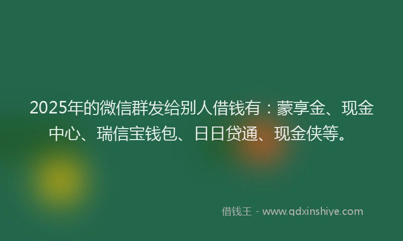 2025年的微信群发给别人借钱有：蒙享金、现金中心、瑞信宝钱包、日日贷通、现金侠等。