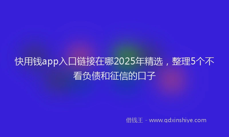快用钱app入口链接在哪2025年精选，整理5个不看负债和征信的口子
