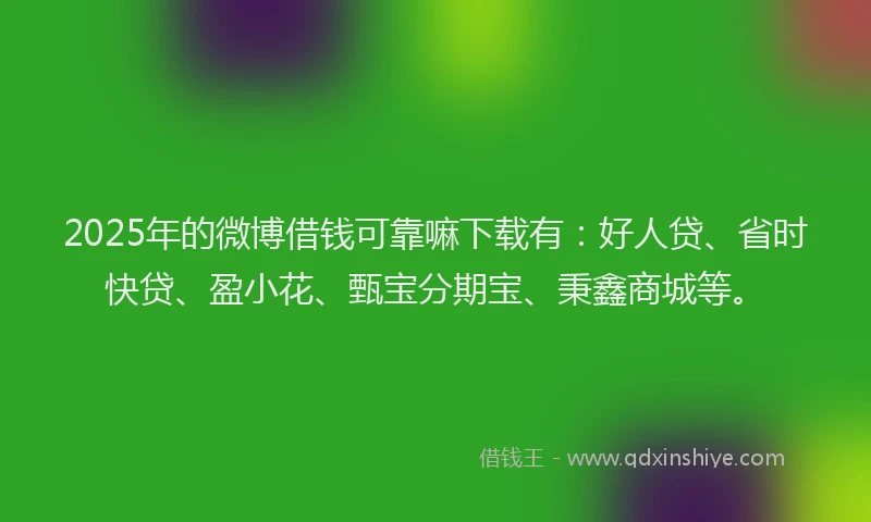 2025年的微博借钱可靠嘛下载有：好人贷、省时快贷、盈小花、甄宝分期宝、秉鑫商城等。