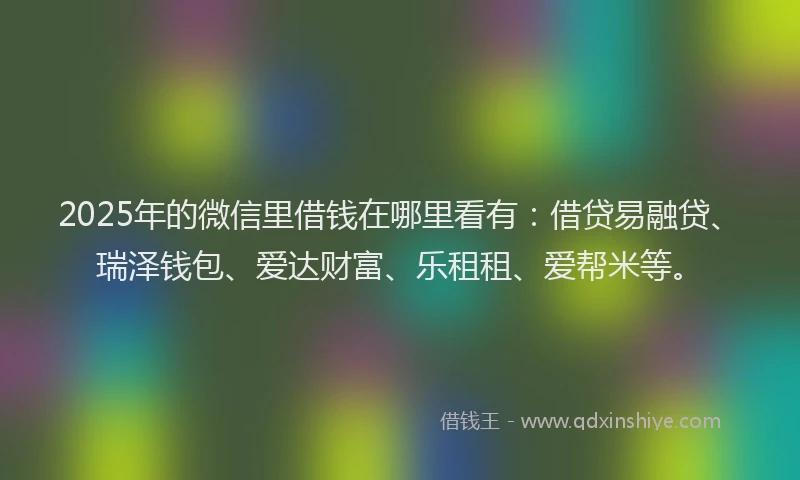 2025年的微信里借钱在哪里看有：借贷易融贷、瑞泽钱包、爱达财富、乐租租、爱帮米等。