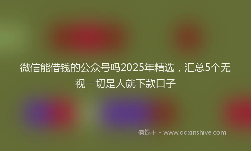 微信能借钱的公众号吗2025年精选，汇总5个无视一切是人就下款口子