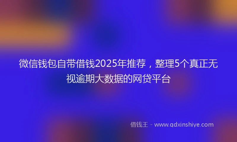 微信钱包自带借钱2025年推荐，整理5个真正无视逾期大数据的网贷平台