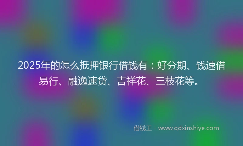 2025年的怎么抵押银行借钱有：好分期、钱速借易行、融逸速贷、吉祥花、三枝花等。