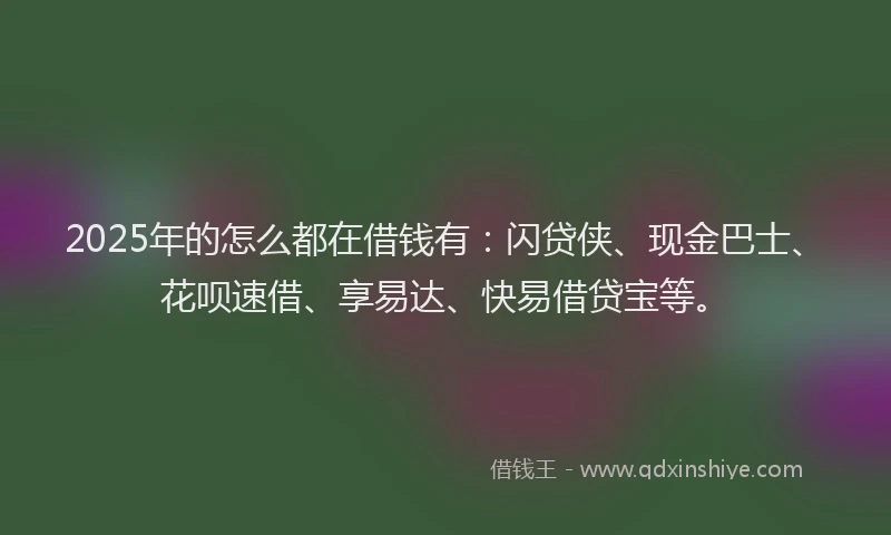 2025年的怎么都在借钱有：闪贷侠、现金巴士、花呗速借、享易达、快易借贷宝等。