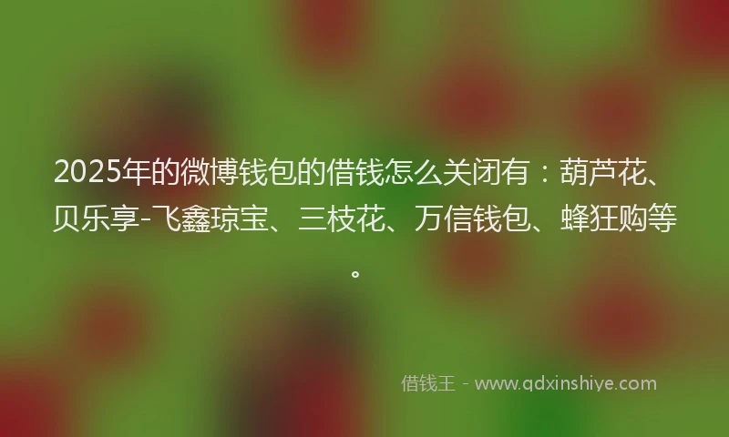 2025年的微博钱包的借钱怎么关闭有：葫芦花、贝乐享-飞鑫琼宝、三枝花、万信钱包、蜂狂购等。