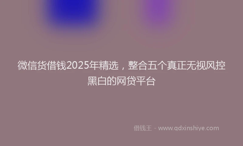 微信货借钱2025年精选，整合五个真正无视风控黑白的网贷平台
