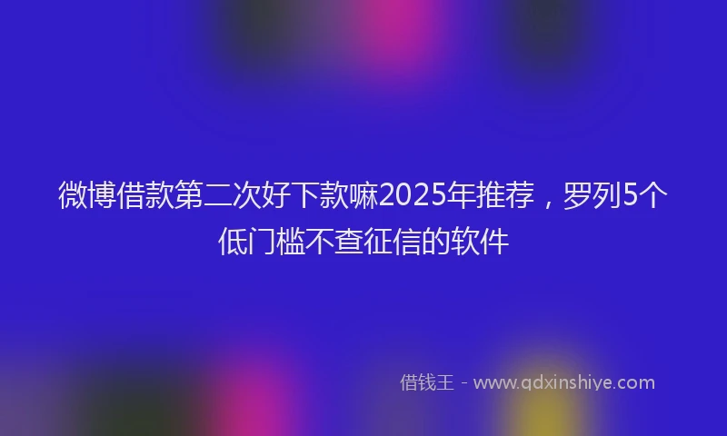 微博借款第二次好下款嘛2025年推荐，罗列5个低门槛不查征信的软件