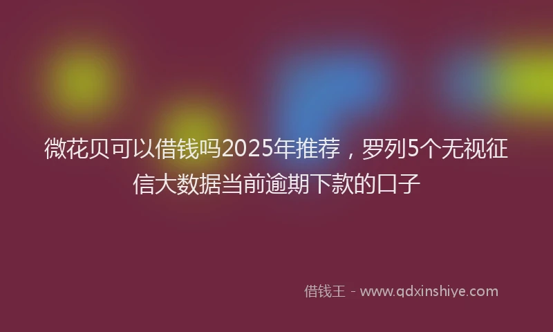 微花贝可以借钱吗2025年推荐，罗列5个无视征信大数据当前逾期下款的口子