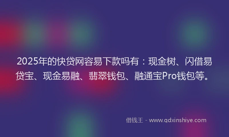 2025年的快贷网容易下款吗有：现金树、闪借易贷宝、现金易融、翡翠钱包、融通宝Pro钱包等。