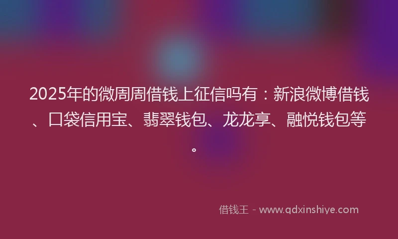 2025年的微周周借钱上征信吗有：新浪微博借钱、口袋信用宝、翡翠钱包、龙龙享、融悦钱包等。