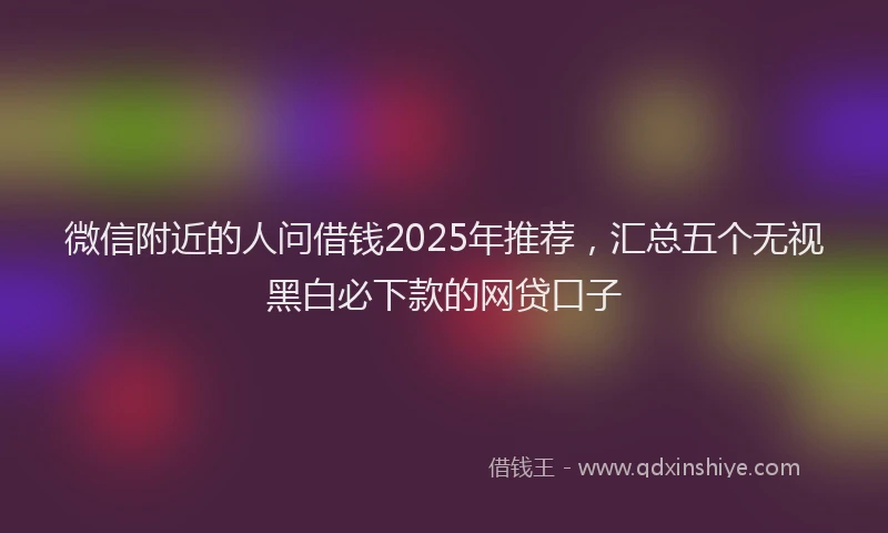 微信附近的人问借钱2025年推荐，汇总五个无视黑白必下款的网贷口子
