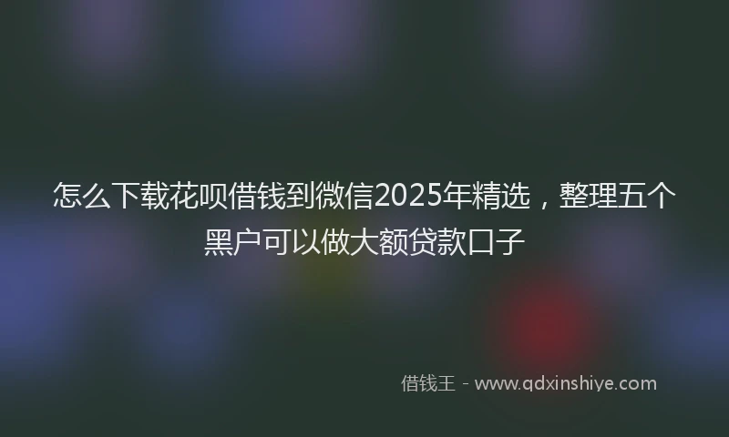 怎么下载花呗借钱到微信2025年精选，整理五个黑户可以做大额贷款口子