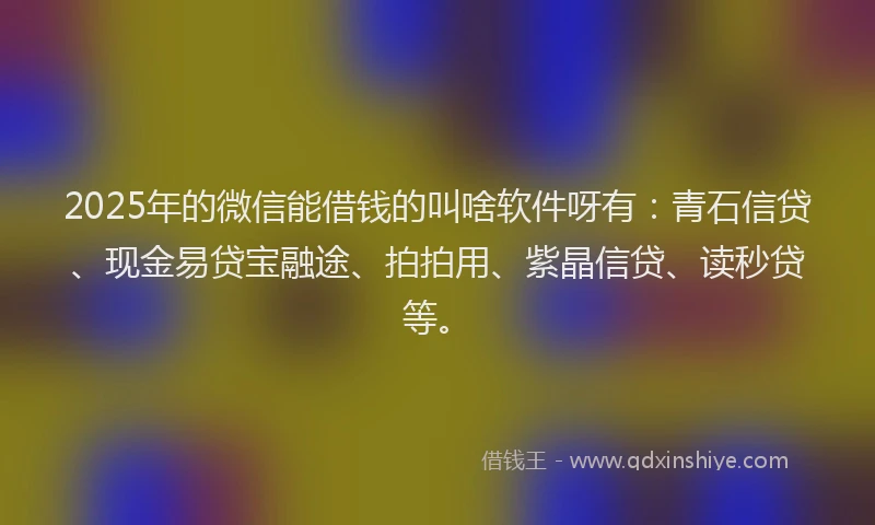 2025年的微信能借钱的叫啥软件呀有：青石信贷、现金易贷宝融途、拍拍用、紫晶信贷、读秒贷等。