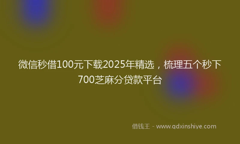 微信秒借100元下载2025年精选，梳理五个秒下700芝麻分贷款平台