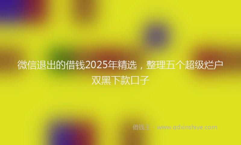 微信退出的借钱2025年精选，整理五个超级烂户双黑下款口子