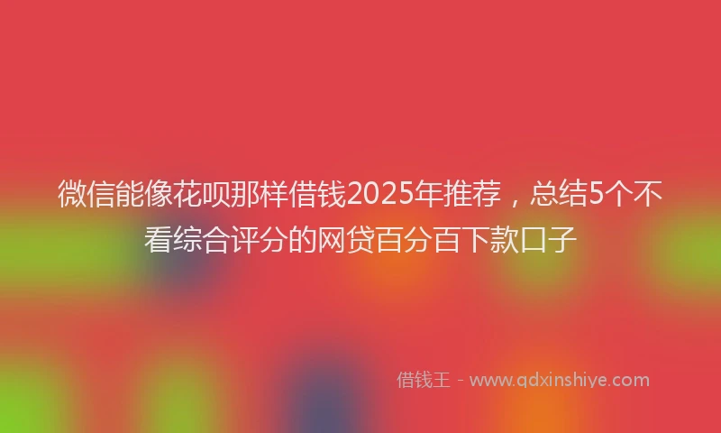 微信能像花呗那样借钱2025年推荐，总结5个不看综合评分的网贷百分百下款口子