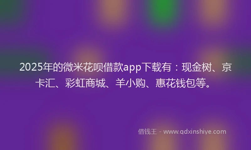 2025年的微米花呗借款app下载有：现金树、京卡汇、彩虹商城、羊小购、惠花钱包等。
