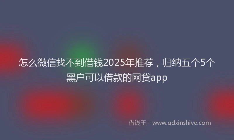 怎么微信找不到借钱2025年推荐，归纳五个5个黑户可以借款的网贷app