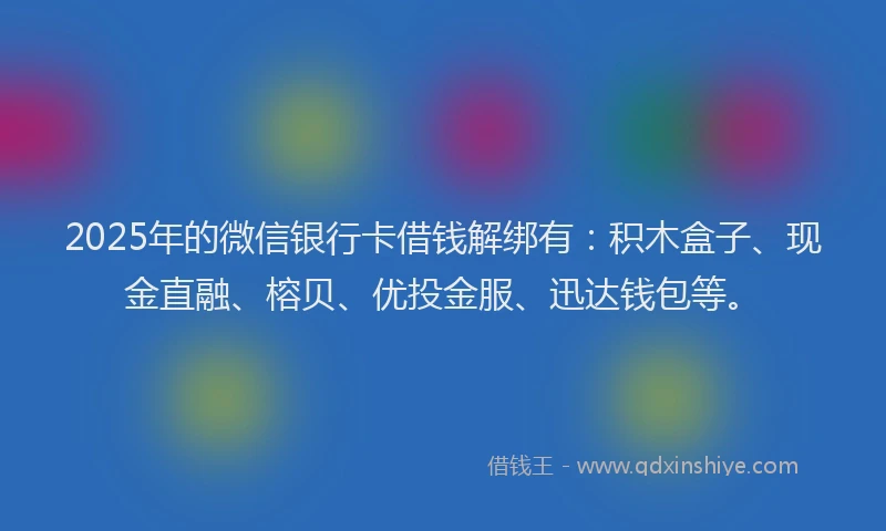2025年的微信银行卡借钱解绑有：积木盒子、现金直融、榕贝、优投金服、迅达钱包等。