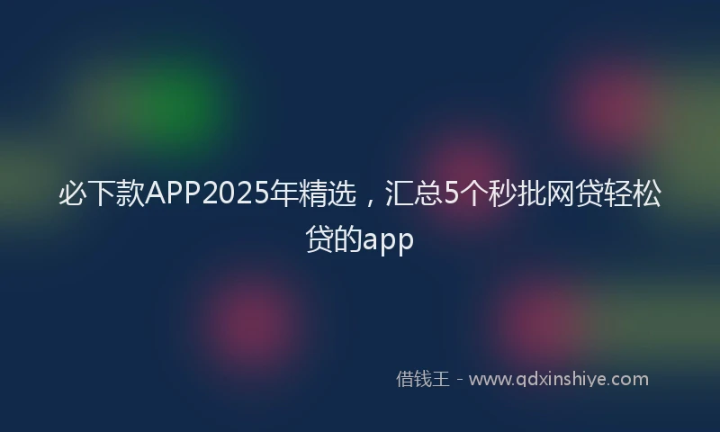 必下款APP2025年精选，汇总5个秒批网贷轻松贷的app