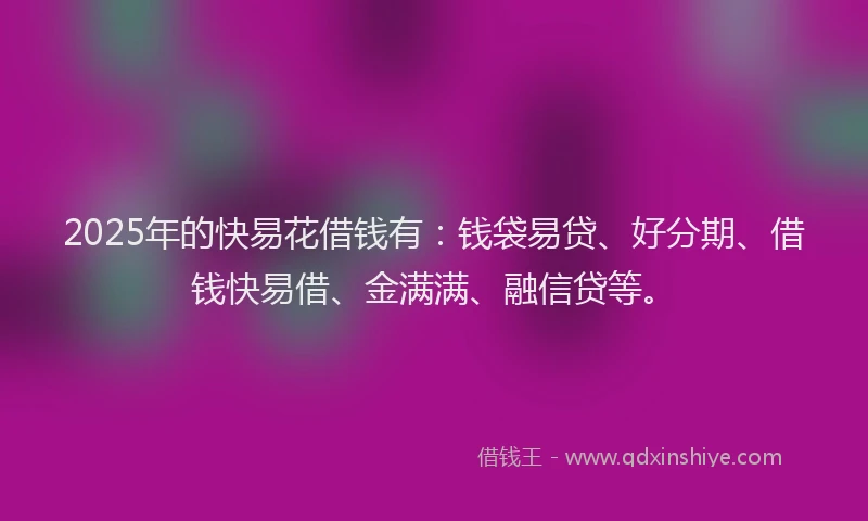 2025年的快易花借钱有：钱袋易贷、好分期、借钱快易借、金满满、融信贷等。