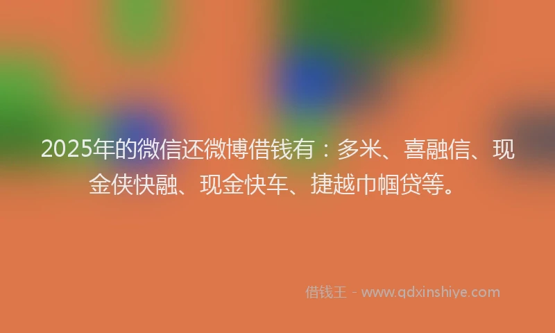 2025年的微信还微博借钱有：多米、喜融信、现金侠快融、现金快车、捷越巾帼贷等。