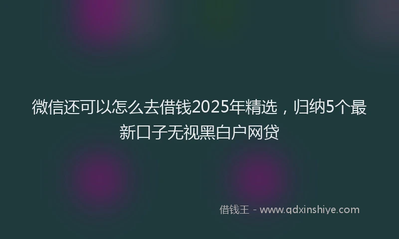 微信还可以怎么去借钱2025年精选，归纳5个最新口子无视黑白户网贷
